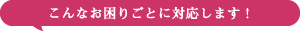 こんなお困りごとに対応します！